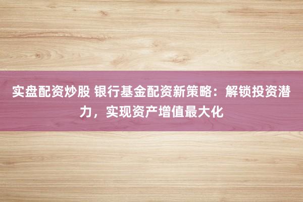 实盘配资炒股 银行基金配资新策略：解锁投资潜力，实现资产增值最大化