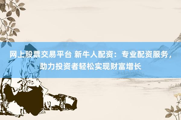 网上股票交易平台 新牛人配资：专业配资服务，助力投资者轻松实现财富增长