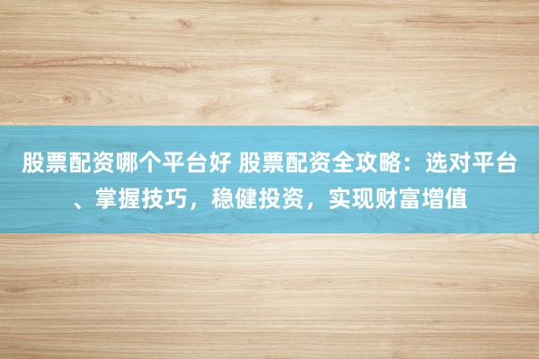 股票配资哪个平台好 股票配资全攻略：选对平台、掌握技巧，稳健投资，实现财富增值