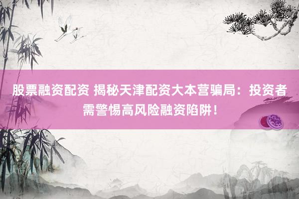 股票融资配资 揭秘天津配资大本营骗局：投资者需警惕高风险融资陷阱！
