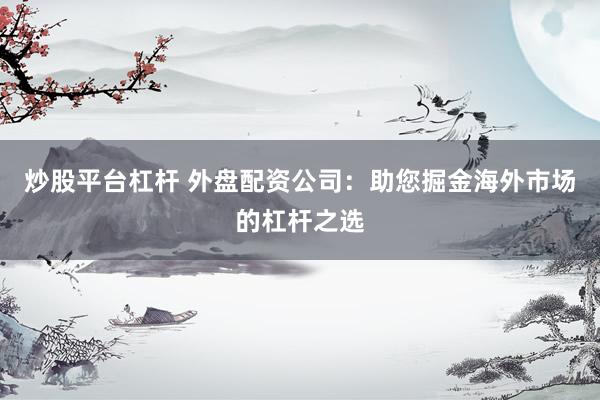 炒股平台杠杆 外盘配资公司：助您掘金海外市场的杠杆之选