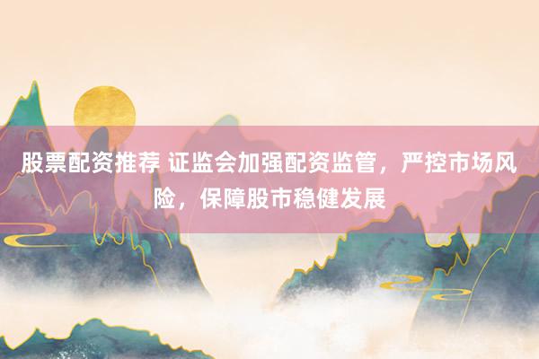 股票配资推荐 证监会加强配资监管，严控市场风险，保障股市稳健发展