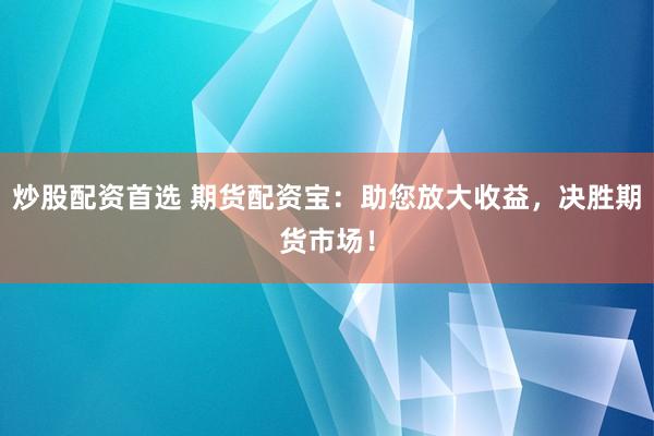炒股配资首选 期货配资宝：助您放大收益，决胜期货市场！