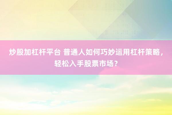 炒股加杠杆平台 普通人如何巧妙运用杠杆策略，轻松入手股票市场？