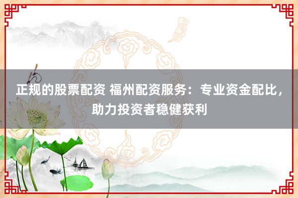 正规的股票配资 福州配资服务：专业资金配比，助力投资者稳健获利