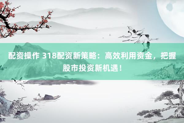 配资操作 318配资新策略：高效利用资金，把握股市投资新机遇！