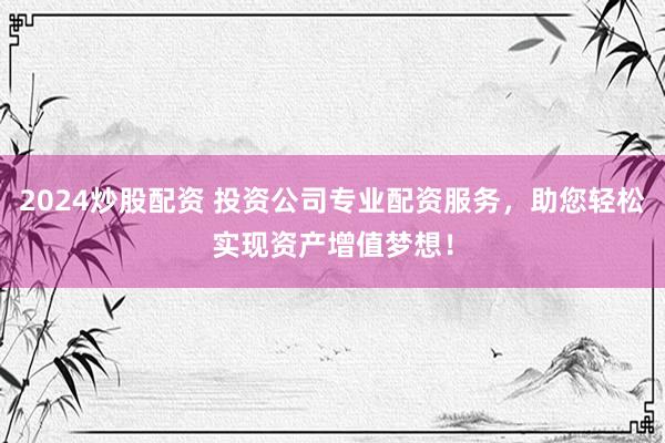 2024炒股配资 投资公司专业配资服务，助您轻松实现资产增值梦想！