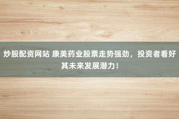 炒股配资网站 康美药业股票走势强劲，投资者看好其未来发展潜力！