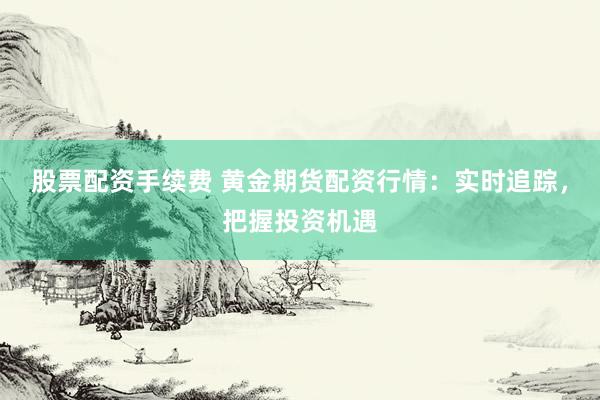 股票配资手续费 黄金期货配资行情：实时追踪，把握投资机遇
