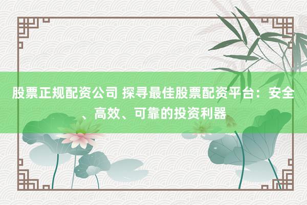 股票正规配资公司 探寻最佳股票配资平台：安全、高效、可靠的投资利器