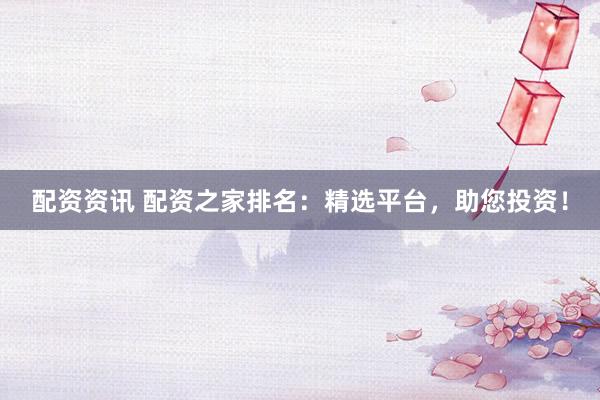 配资资讯 配资之家排名：精选平台，助您投资！