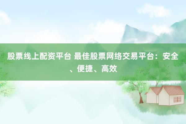 股票线上配资平台 最佳股票网络交易平台：安全、便捷、高效