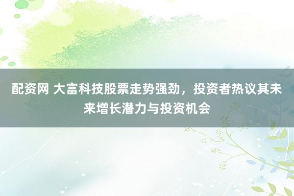 配资网 大富科技股票走势强劲，投资者热议其未来增长潜力与投资机会