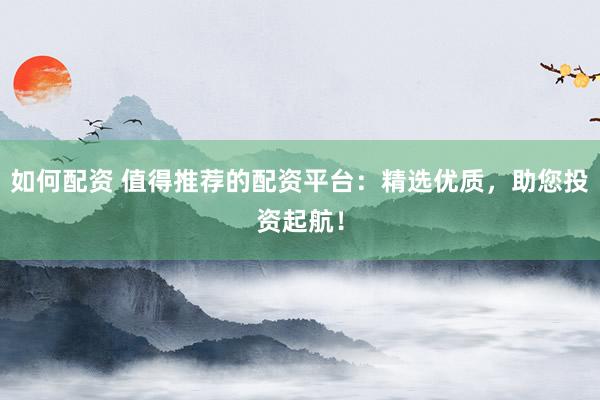如何配资 值得推荐的配资平台：精选优质，助您投资起航！