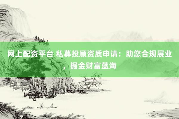 网上配资平台 私募投顾资质申请：助您合规展业，掘金财富蓝海