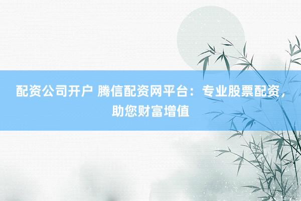配资公司开户 腾信配资网平台：专业股票配资，助您财富增值