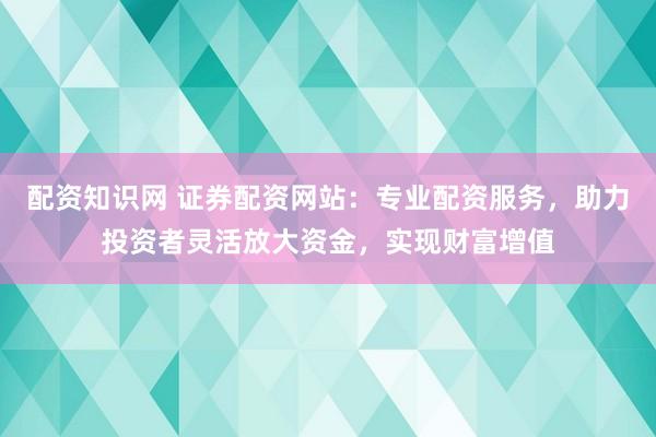 配资知识网 证券配资网站：专业配资服务，助力投资者灵活放大资金，实现财富增值