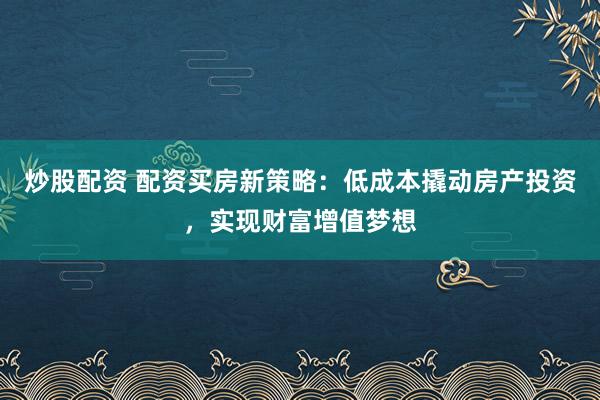 炒股配资 配资买房新策略：低成本撬动房产投资，实现财富增值梦想