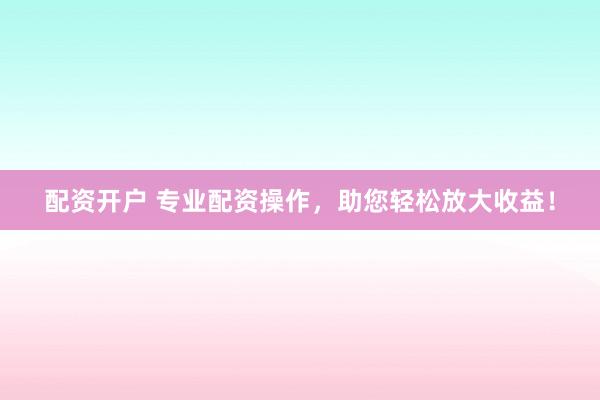 配资开户 专业配资操作，助您轻松放大收益！