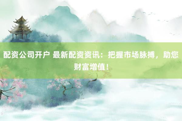 配资公司开户 最新配资资讯：把握市场脉搏，助您财富增值！
