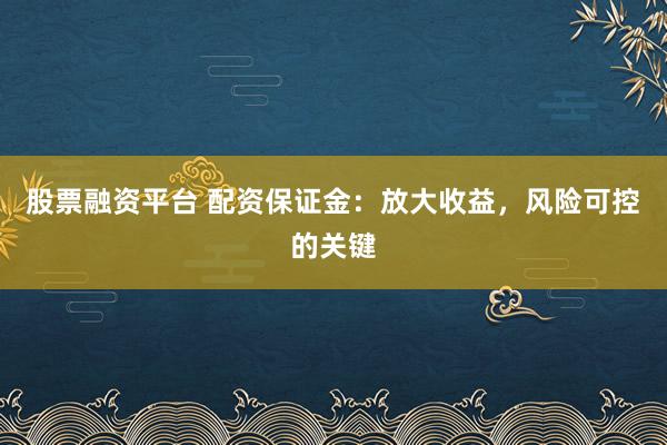 股票融资平台 配资保证金：放大收益，风险可控的关键