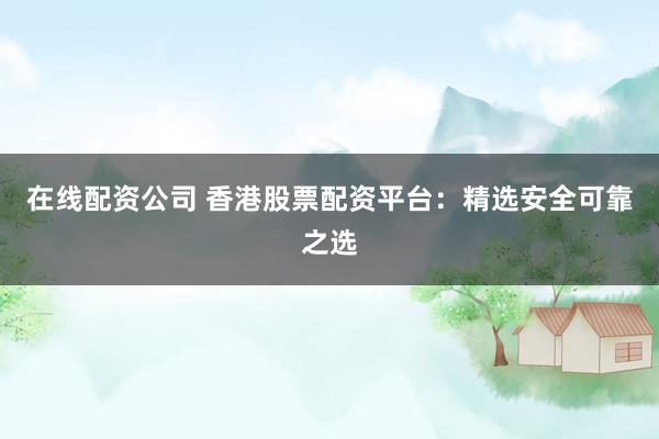 在线配资公司 香港股票配资平台：精选安全可靠之选