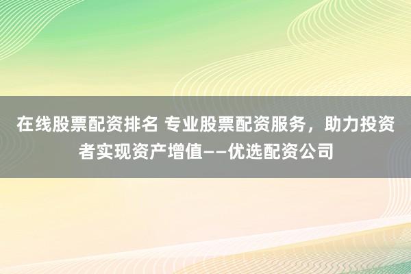 在线股票配资排名 专业股票配资服务，助力投资者实现资产增值——优选配资公司