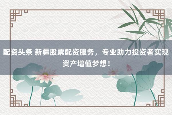 配资头条 新疆股票配资服务，专业助力投资者实现资产增值梦想！