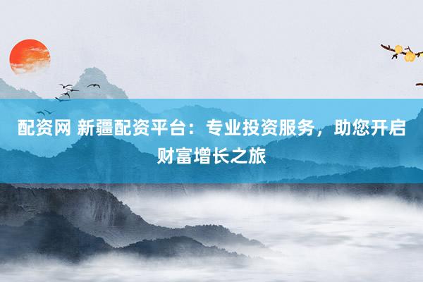 配资网 新疆配资平台：专业投资服务，助您开启财富增长之旅