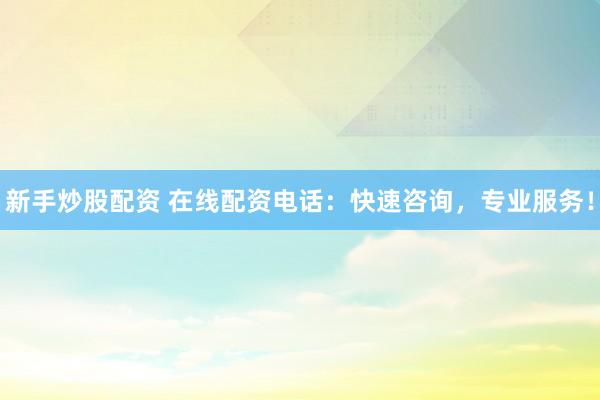 新手炒股配资 在线配资电话：快速咨询，专业服务！