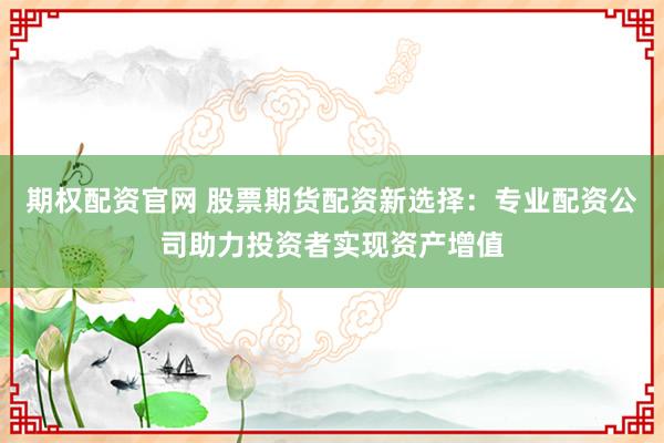 期权配资官网 股票期货配资新选择：专业配资公司助力投资者实现资产增值