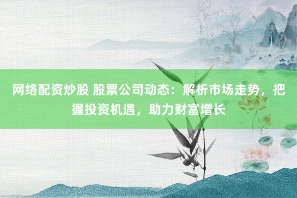 网络配资炒股 股票公司动态：解析市场走势，把握投资机遇，助力财富增长