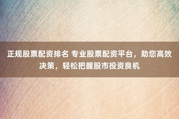 正规股票配资排名 专业股票配资平台，助您高效决策，轻松把握股市投资良机