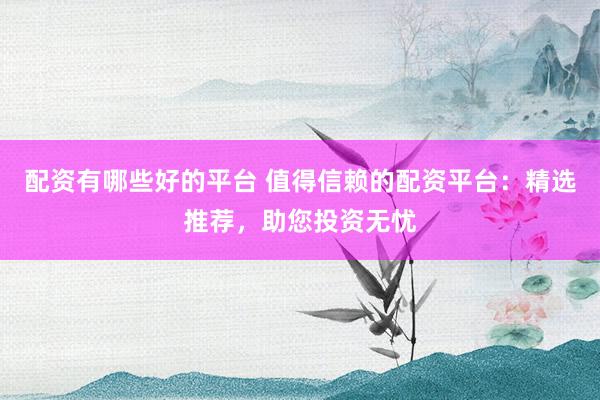 配资有哪些好的平台 值得信赖的配资平台：精选推荐，助您投资无忧