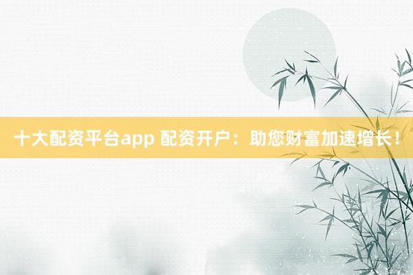 十大配资平台app 配资开户：助您财富加速增长！