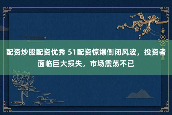 配资炒股配资优秀 51配资惊爆倒闭风波，投资者面临巨大损失，市场震荡不已