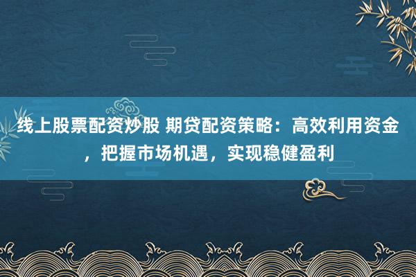 线上股票配资炒股 期贷配资策略：高效利用资金，把握市场机遇，实现稳健盈利