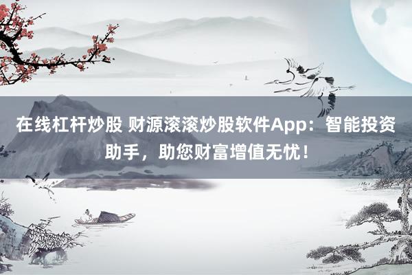 在线杠杆炒股 财源滚滚炒股软件App：智能投资助手，助您财富增值无忧！