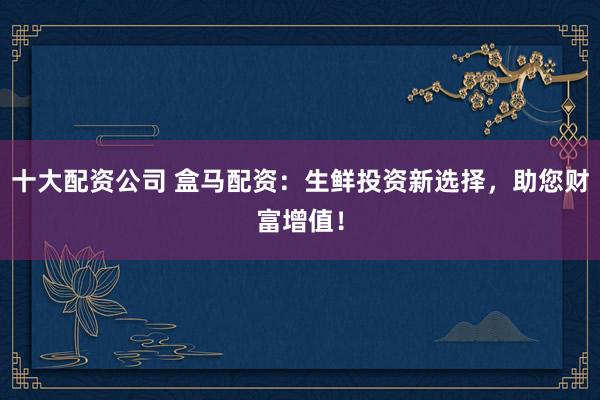 十大配资公司 盒马配资：生鲜投资新选择，助您财富增值！