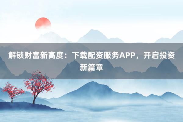 解锁财富新高度：下载配资服务APP，开启投资新篇章