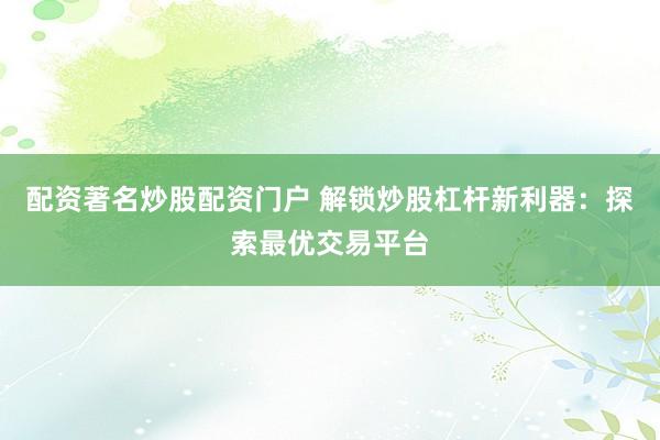 配资著名炒股配资门户 解锁炒股杠杆新利器：探索最优交易平台
