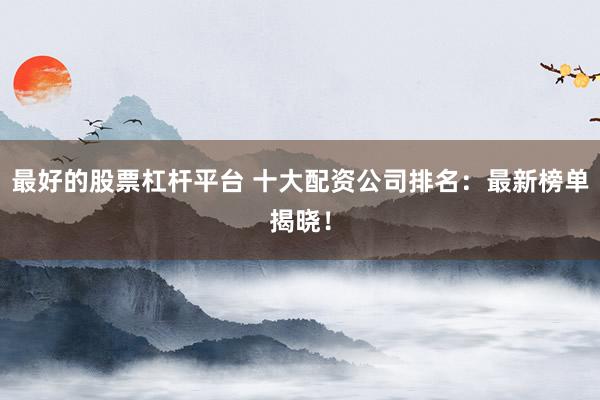 最好的股票杠杆平台 十大配资公司排名：最新榜单揭晓！