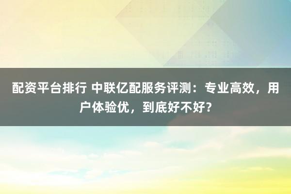 配资平台排行 中联亿配服务评测：专业高效，用户体验优，到底好不好？