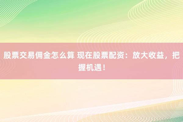 股票交易佣金怎么算 现在股票配资：放大收益，把握机遇！