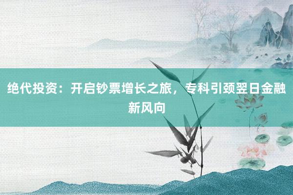 绝代投资：开启钞票增长之旅，专科引颈翌日金融新风向