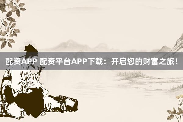 配资APP 配资平台APP下载：开启您的财富之旅！