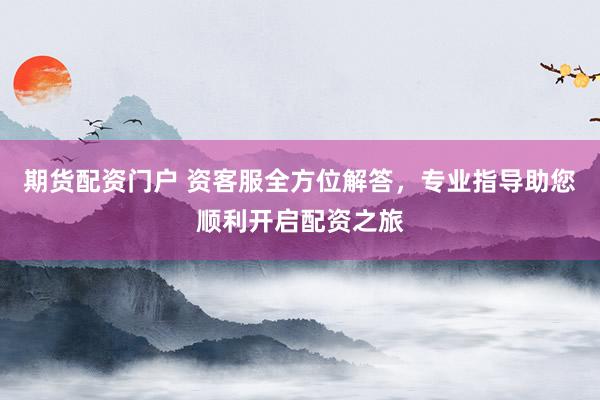 期货配资门户 资客服全方位解答，专业指导助您顺利开启配资之旅