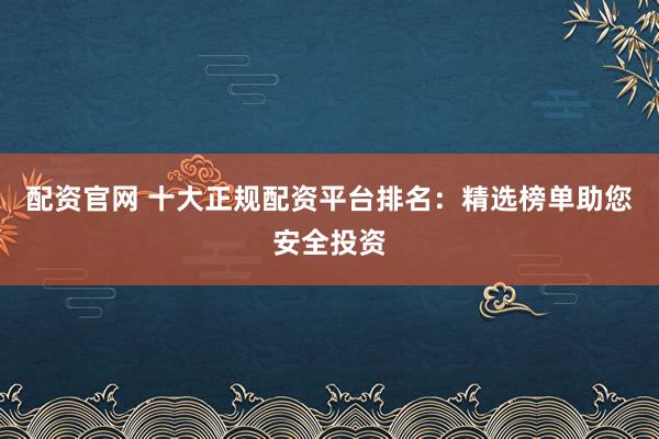 配资官网 十大正规配资平台排名：精选榜单助您安全投资