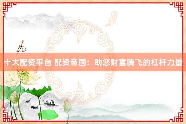 十大配资平台 配资帝国：助您财富腾飞的杠杆力量