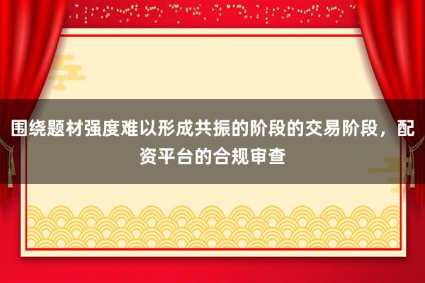 围绕题材强度难以形成共振的阶段的交易阶段，配资平台的合规审查